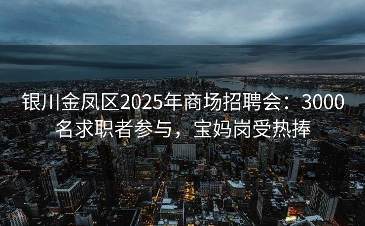 银川金凤区2025年商场招聘会：3000名求职者参与，宝妈岗受热捧