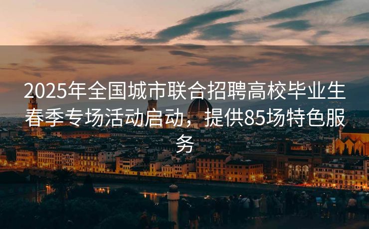 2025年全国城市联合招聘高校毕业生春季专场活动启动，提供85场特色服务