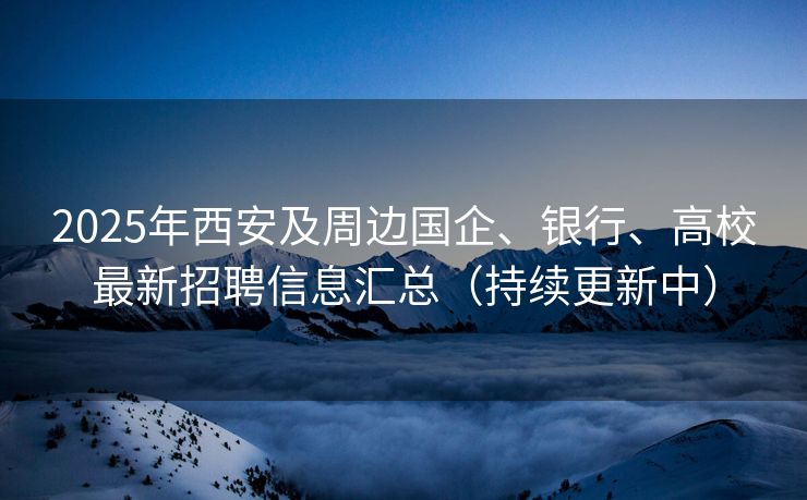 2025年西安及周边国企、银行、高校最新招聘信息汇总（持续更新中）