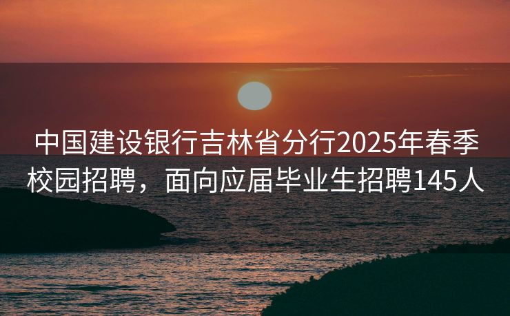 中国建设银行吉林省分行2025年春季校园招聘，面向应届毕业生招聘145人