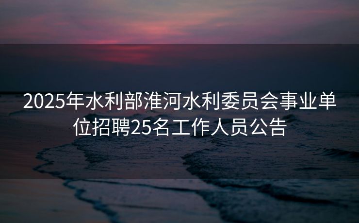 2025年水利部淮河水利委员会事业单位招聘25名工作人员公告