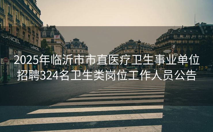 2025年临沂市市直医疗卫生事业单位招聘324名卫生类岗位工作人员公告