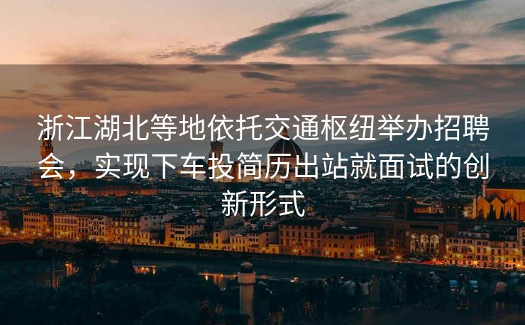 浙江湖北等地依托交通枢纽举办招聘会，实现下车投简历出站就面试的创新形式