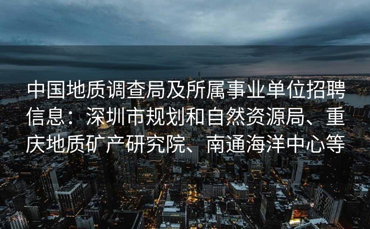 中国地质调查局及所属事业单位招聘信息：深圳市规划和自然资源局、重庆地质矿产研究院、南通海洋中心等