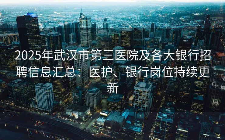 2025年武汉市第三医院及各大银行招聘信息汇总：医护、银行岗位持续更新