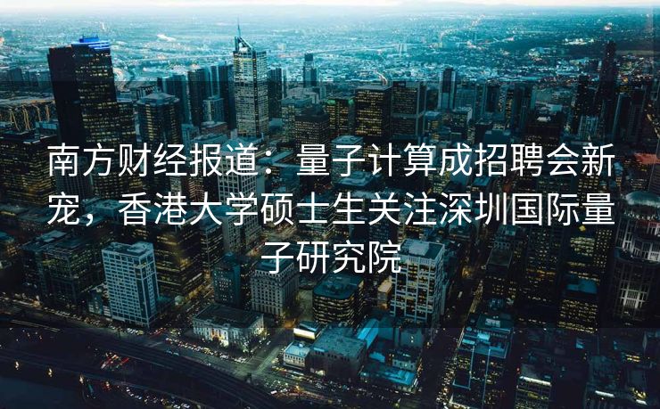 南方财经报道：量子计算成招聘会新宠，香港大学硕士生关注深圳国际量子研究院