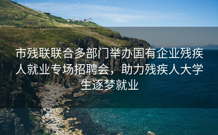 市残联联合多部门举办国有企业残疾人就业专场招聘会，助力残疾人大学生逐梦就业