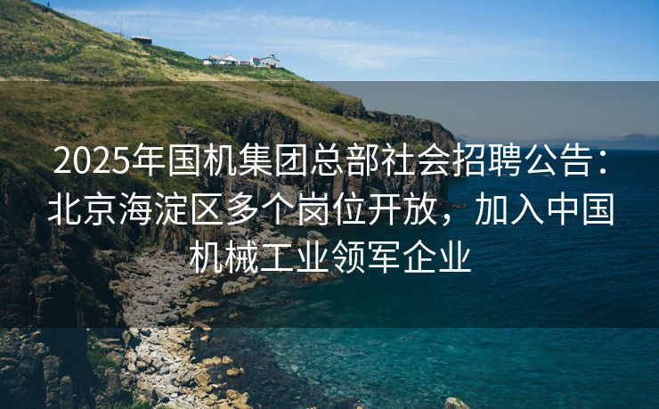 2025年国机集团总部社会招聘公告：北京海淀区多个岗位开放，加入中国机械工业领军企业