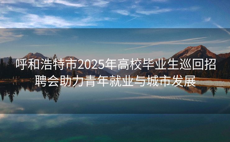 呼和浩特市2025年高校毕业生巡回招聘会助力青年就业与城市发展