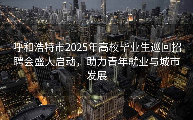 呼和浩特市2025年高校毕业生巡回招聘会盛大启动，助力青年就业与城市发展