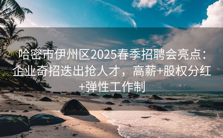 哈密市伊州区2025春季招聘会亮点：企业奇招迭出抢人才，高薪+股权分红+弹性工作制