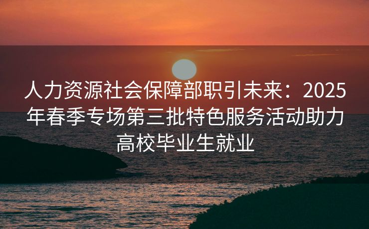 人力资源社会保障部职引未来：2025年春季专场第三批特色服务活动助力高校毕业生就业