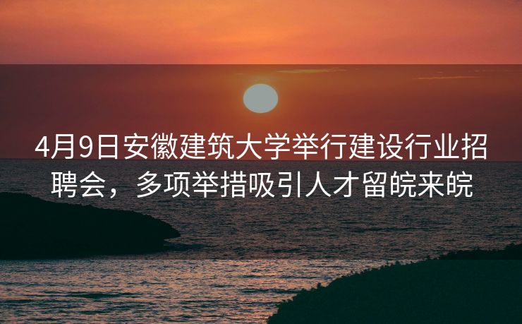 4月9日安徽建筑大学举行建设行业招聘会，多项举措吸引人才留皖来皖