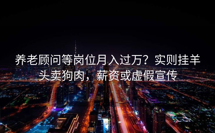 养老顾问等岗位月入过万？实则挂羊头卖狗肉，薪资或虚假宣传