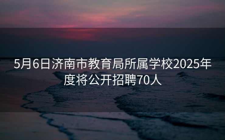 5月6日济南市教育局所属学校2025年度将公开招聘70人 5月6日济南市教育局所属学校2025年度将公开招聘70人