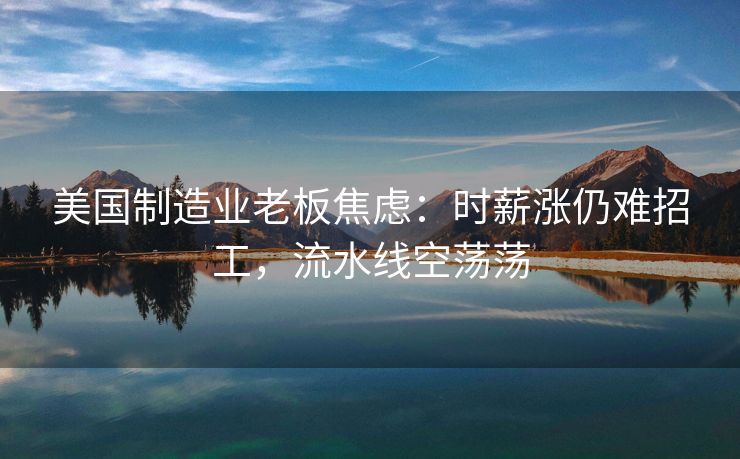 美国制造业老板焦虑：时薪涨仍难招工，流水线空荡荡