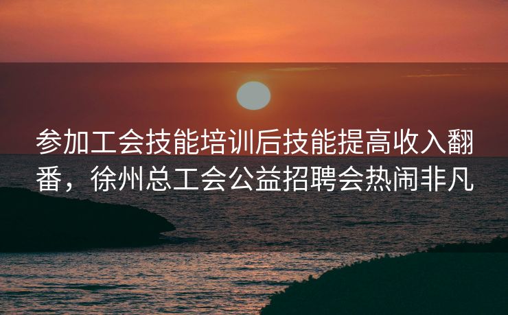 参加工会技能培训后技能提高收入翻番，徐州总工会公益招聘会热闹非凡