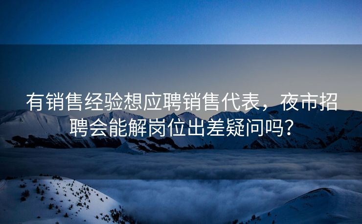 有销售经验想应聘销售代表，夜市招聘会能解岗位出差疑问吗？