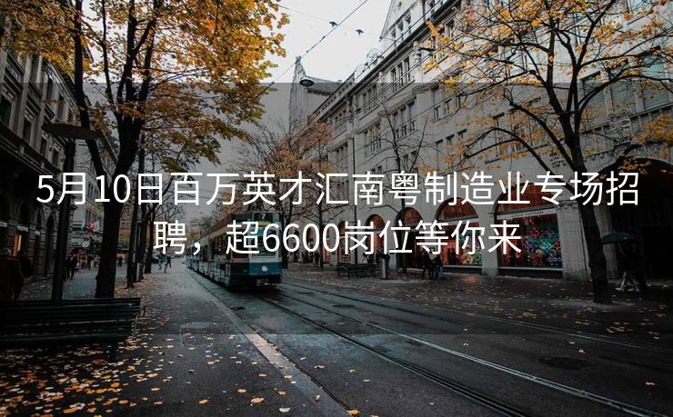 5月10日百万英才汇南粤制造业专场招聘，超6600岗位等你来
