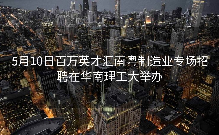 5月10日百万英才汇南粤制造业专场招聘在华南理工大举办
