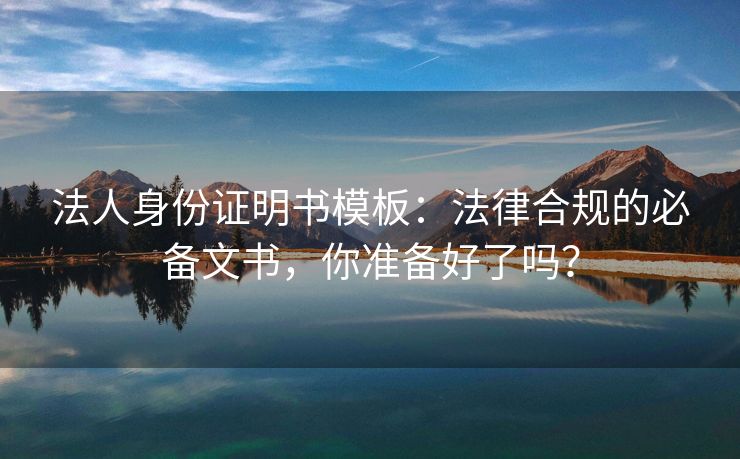 法人身份证明书模板：法律合规的必备文书，你准备好了吗？