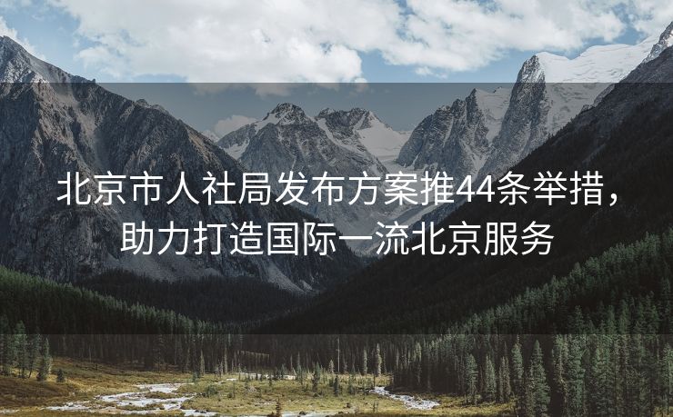 北京市人社局发布方案推44条举措，助力打造国际一流北京服务