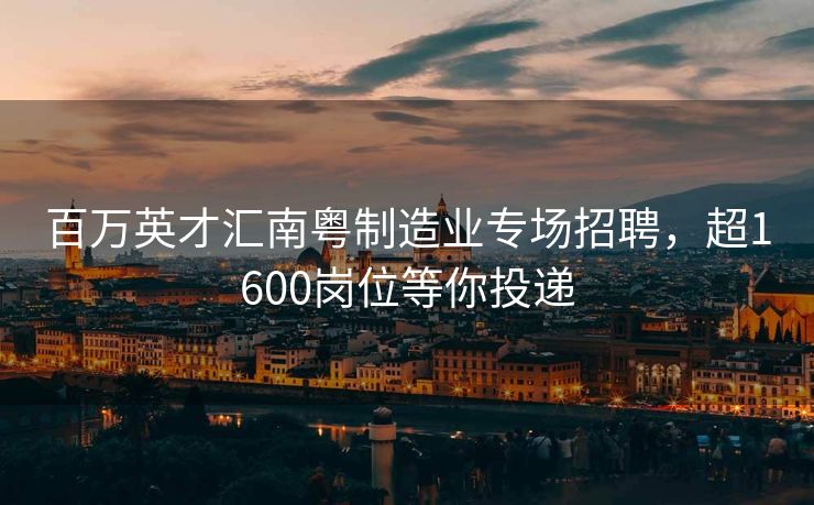 百万英才汇南粤制造业专场招聘，超1600岗位等你投递
