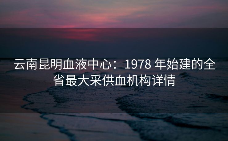 云南昆明血液中心：1978 年始建的全省最大采供血机构详情