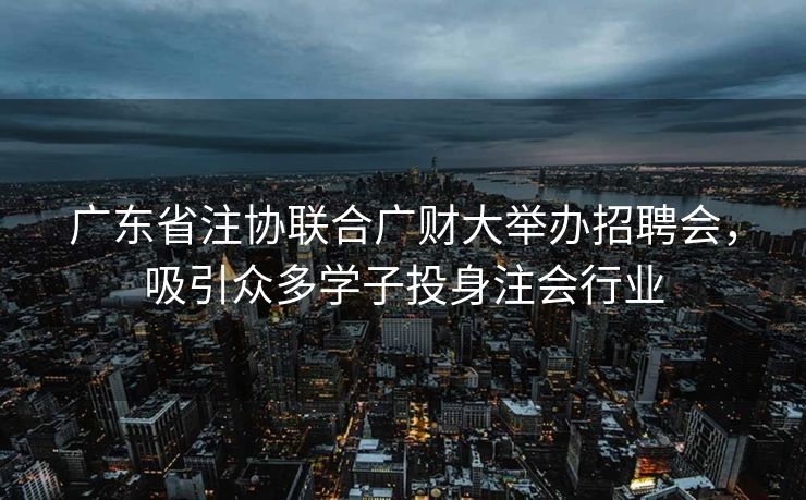 广东省注协联合广财大举办招聘会，吸引众多学子投身注会行业
