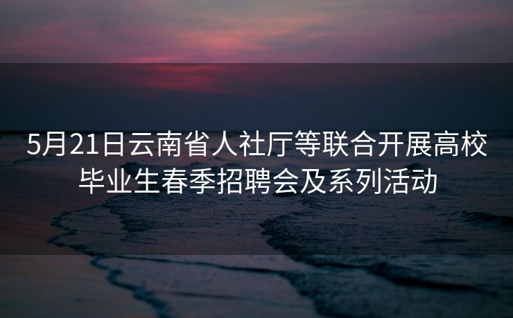 5月21日云南省人社厅等联合开展高校毕业生春季招聘会及系列活动