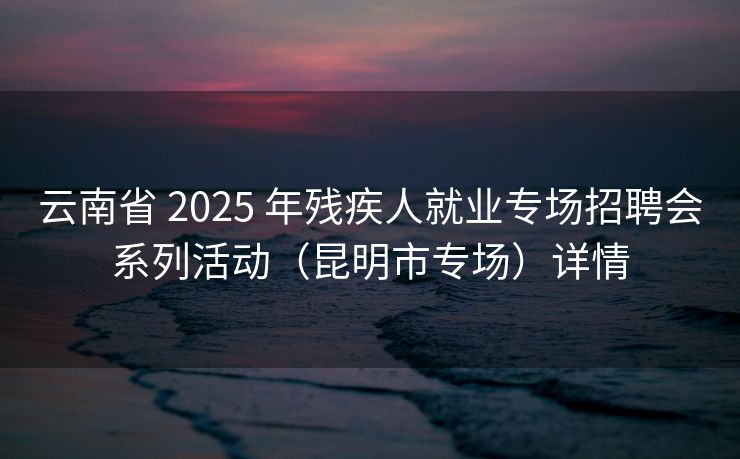 云南省 2025 年残疾人就业专场招聘会系列活动(昆明市专场)详情 云南省 2025 年残疾人就业专场招聘会系列活动(昆明市专场)详情