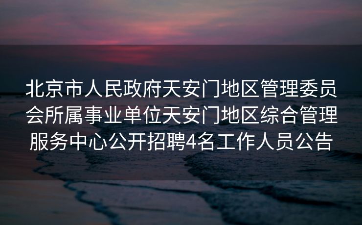 北京市人民政府天安门地区管理委员会所属事业单位天安门地区综合管理服务中心公开招聘4名工作人员公告