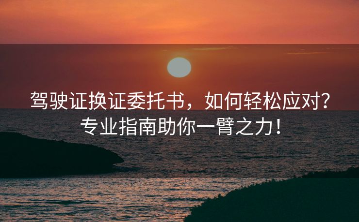 驾驶证换证委托书，如何轻松应对？专业指南助你一臂之力！