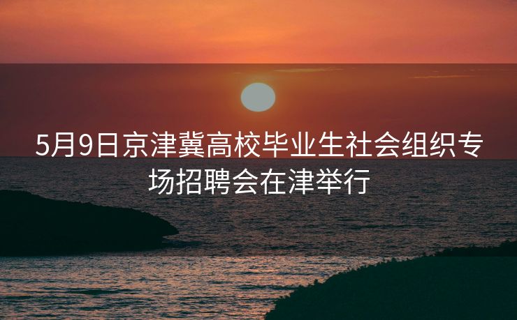5月9日京津冀高校毕业生社会组织专场招聘会在津举行
