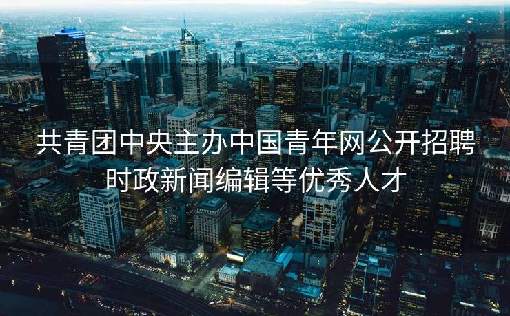 共青团中央主办中国青年网公开招聘时政新闻编辑等优秀人才