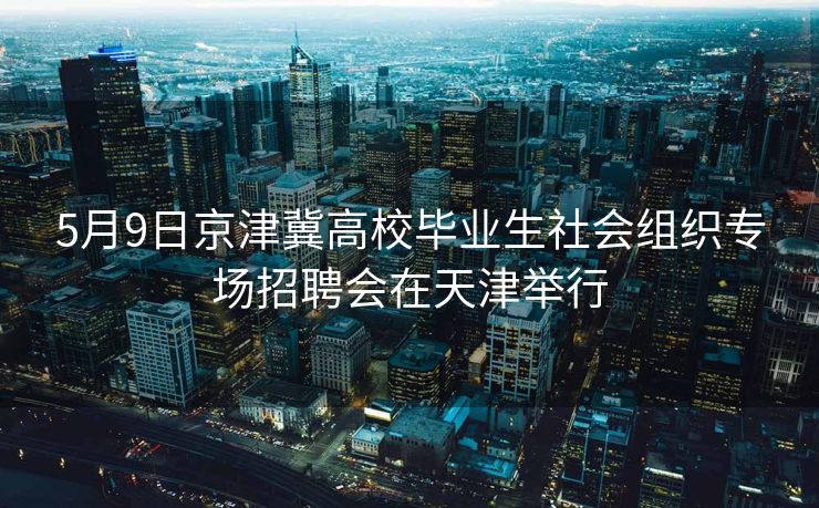 5月9日京津冀高校毕业生社会组织专场招聘会在天津举行