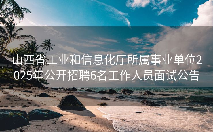 山西省工业和信息化厅所属事业单位2025年公开招聘6名工作人员面试公告