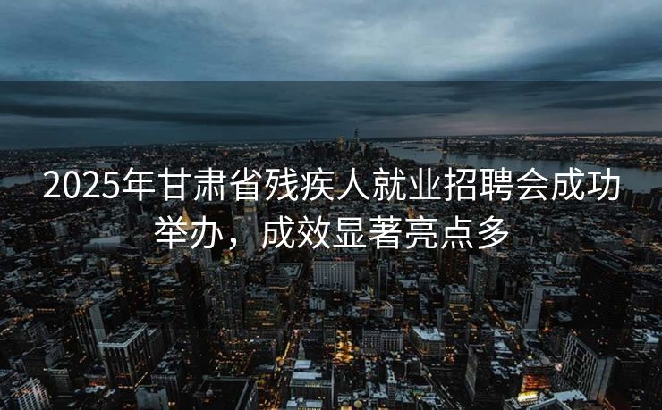 2025年甘肃省残疾人就业招聘会成功举办，成效显著亮点多