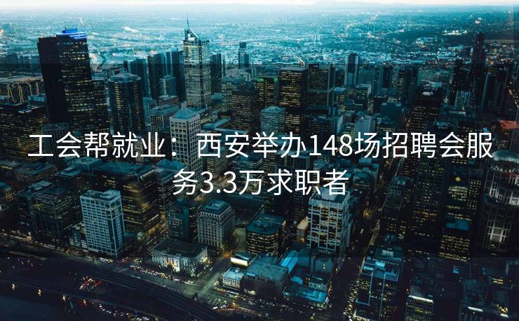 工会帮就业：西安举办148场招聘会服务3.3万求职者
