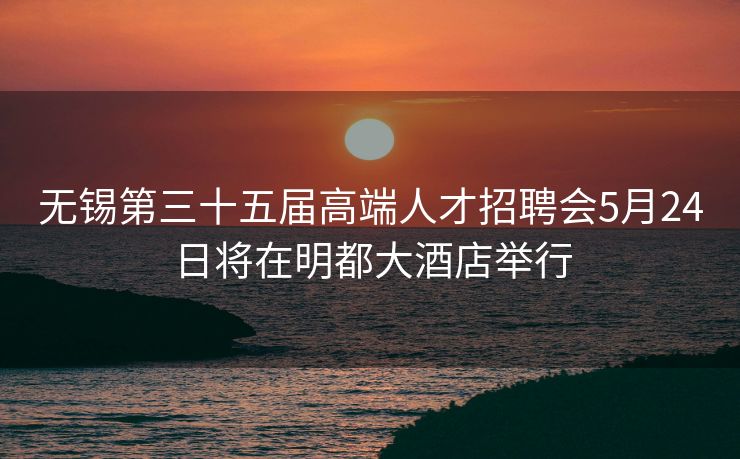 无锡第三十五届高端人才招聘会5月24日将在明都大酒店举行