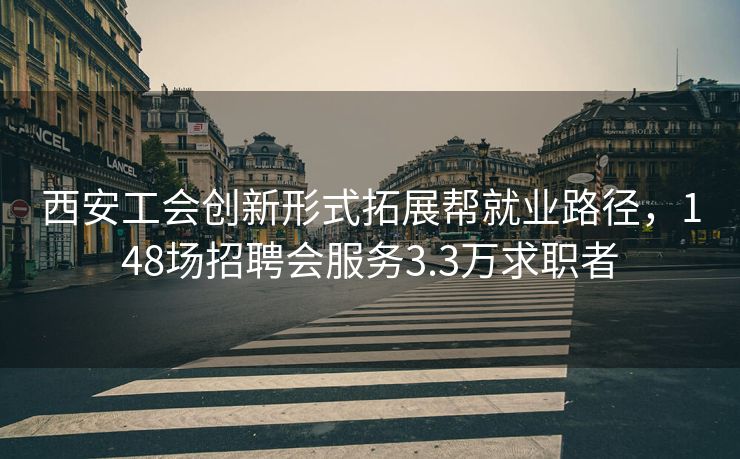 西安工会创新形式拓展帮就业路径，148场招聘会服务3.3万求职者