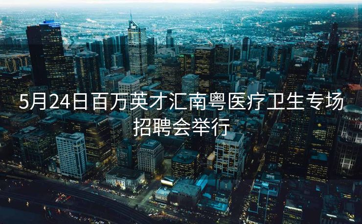 5月24日百万英才汇南粤医疗卫生专场招聘会举行