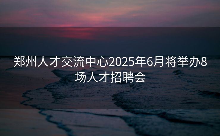 郑州人才交流中心2025年6月将举办8场人才招聘会