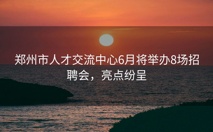郑州市人才交流中心6月将举办8场招聘会，亮点纷呈