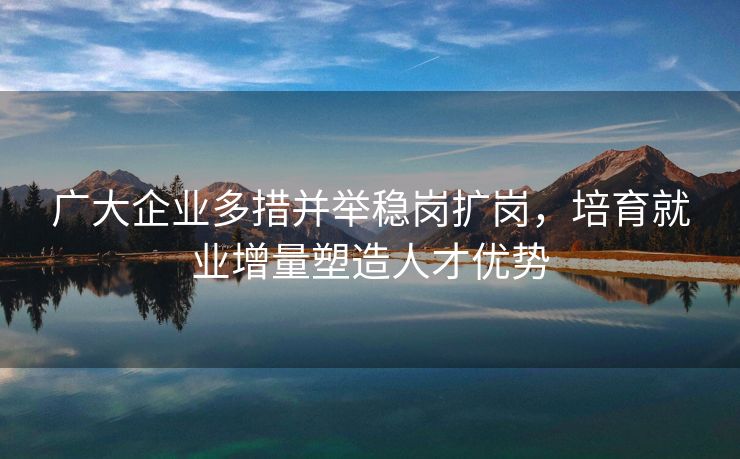 广大企业多措并举稳岗扩岗，培育就业增量塑造人才优势
