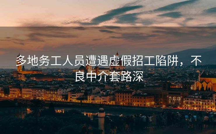 多地务工人员遭遇虚假招工陷阱，不良中介套路深