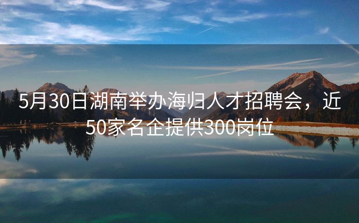 5月30日湖南举办海归人才招聘会，近50家名企提供300岗位