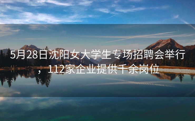 5月28日沈阳女大学生专场招聘会举行，112家企业提供千余岗位