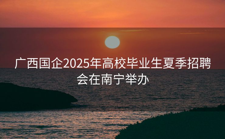 广西国企2025年高校毕业生夏季招聘会在南宁举办