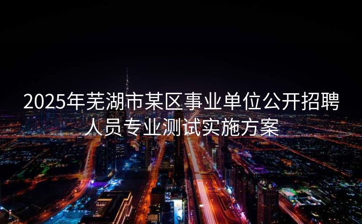 2025年芜湖市某区事业单位公开招聘人员专业测试实施方案 2025年芜湖市某区事业单位公开招聘人员专业测试实施方案
